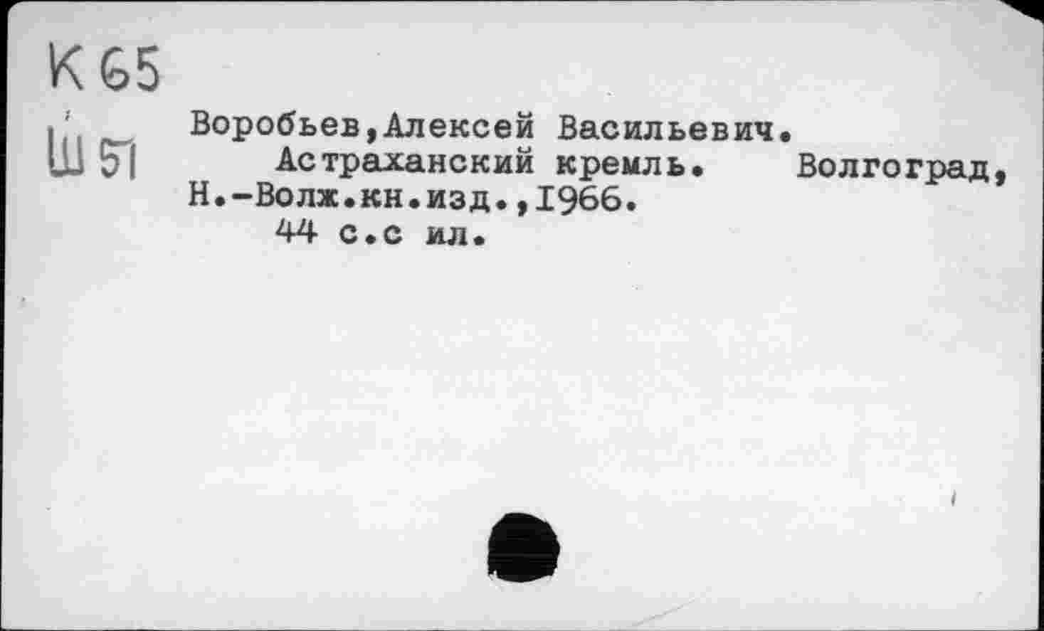 ﻿К 65 bei
Воробьев,Алексей Васильевич.
Астраханский кремль. Волгоград, Н.-Волж.кн.изд.,1966.
44 с.с ил.
і